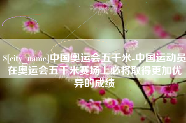 淇县中国奥运会五千米-中国运动员在奥运会五千米赛场上必将取得更加优异的成绩