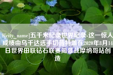 淇县五千米纪录世界纪录-这一惊人成绩由乌干达选手切普特盖在2020年8月14日世界田联钻石联赛揭幕战摩纳哥站创造