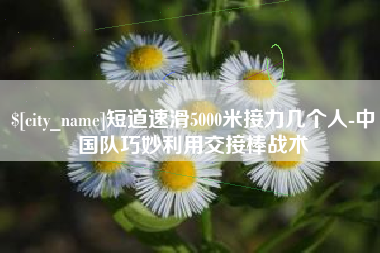 淇县短道速滑5000米接力几个人-中国队巧妙利用交接棒战术