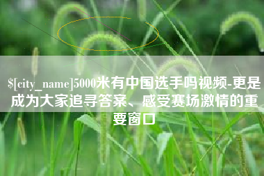 淇县5000米有中国选手吗视频-更是成为大家追寻答案、感受赛场激情的重要窗口