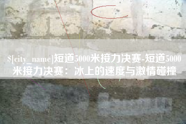 淇县短道5000米接力决赛-短道5000米接力决赛：冰上的速度与激情碰撞
