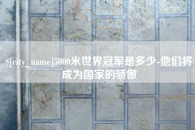淇县5000米世界冠军是多少-他们将成为国家的骄傲
