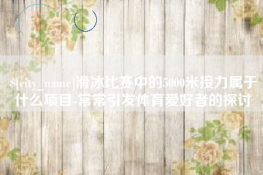 淇县滑冰比赛中的5000米接力属于什么项目-常常引发体育爱好者的探讨