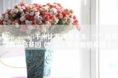 淇县5千米比赛视频大全-“V”通常与病毒癌基因（V-onc）和细胞癌基因（C-onc）相关