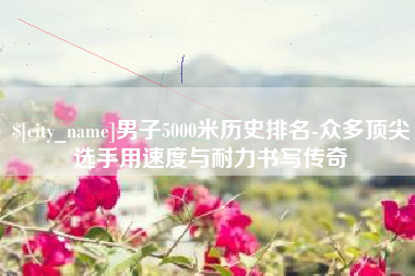 淇县男子5000米历史排名-众多顶尖选手用速度与耐力书写传奇