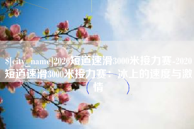 淇县2020短道速滑3000米接力赛-2020短道速滑3000米接力赛：冰上的速度与激情